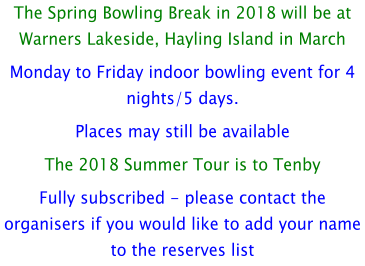 The Spring Bowling Break in 2018 will be at Warners Lakeside, Hayling Island in March Monday to Friday indoor bowling event for 4 nights/5 days. Places may still be available The 2018 Summer Tour is to Tenby Fully subscribed - please contact the organisers if you would like to add your name to the reserves list